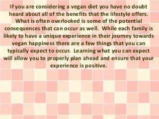 If you are considering a vegan diet you have no doubt
   heard about all of the benefits that the lifestyle offers.
      What is often overlooked is some of the potential
 consequences that can occur as well. While each family is
likely to have a unique experience in their journey towards
    vegan happiness there are a few things that you can
  typically expect to occur. Learning what you can expect
will allow you to properly plan ahead and ensure that your
                    experience is positive.
 