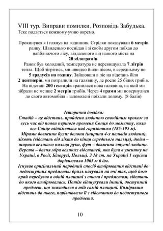 VІІІ тур. Виправи помилки. Розповідь Забудька.
Текс подається кожному учню окремо.
Прокинувся я і глянув на годинник. Стрілки показували 6 метрів
ранку. Швиденько поснідав і зі своїм другом поїхав до
найближчого лісу, віддаленого від нашого міста на
20 кілограмів.
Ранок був холодний, температура не перевищувала 7 літрів
тепла. Щоб зігрітись, ми швидко йшли лісом, в середньому по
5 градусів на годину. Зайшовши в ліс на відстань біля
2 центнерів, ми потрапили на галявину, де росло 25 білих грибів.
На відстані 200 гектарів трапилася нова галявина, на якій ми
зібрали не менше 2 метрів грибів. Через 4 грами ми повернулися
до свого автомобіля і задоволені поїхали додому. (8 балів)
Історична довідка:
Стадій – це відстань, пройдена людиною спокійним кроком за
весь час від появи першого променя Сонця до моменту, коли
все Сонце підніметься над горизонтом (185-195 м).
Мірами довжини були: долоня (ширина 4-х пальців людини),
лікоть (відстань від ліктя до кінця середнього пальця), дюйм –
ширина великого пальця руки, фут – довжина ступні людини.
Верста – давня міра великих відстаней, яка була в ужитку на
Україні, в Росії, Білорусі, Польщі. З 18 ст. на Україні 1 верста
дорівнювала 1065 м 6 дм.
Існував оригінальний народний спосіб вимірювання відстані до
недоступних предметів: бриль насували на очі так, щоб його
край перебував в одній площині з очима і предметом, відстань
до якого вимірювалась. Потім відшукували інший, доступний
предмет, що знаходився в тій самій площині. Вимірявши
відстань до нього, порівнювали її з відстанню до недоступного
предмета.

10

 