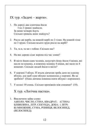 ІХ тур. «Задачі – жарти».
1. По дорозі два хлопчика йшли
І по 2 гривні знайшли.
За ними четверо йдуть
Скільки гривень вони знайдуть?
2. Росло дві верби, на кожній вербі по 2 гілки. На кожній гілці
по 3 груші. Скільки всього груш росло на вербі?
3. Ти, та я, та ми з тобою. Скільки нас?
4. На яке дерево сідає ворона під час зливи?
5. В місто йшов один чоловік, назустріч йому йшли 4 жінки, які
несли по кошику, в кожному кошику 4 кішки, які мали по 4
кошенят. Скільки людей йшло в місто?
6. У корзині 5 яблук. П`ятьом дівчатам треба дати по одному
яблуку, але щоб одне яблуко залишилось у корзині. Як це
зробити? (Одна дівчина повинна взяти яблуко з корзиною).
7. У колесі 10 спиць. Скільки проміжків між спицями? (10).

Х тур. «Логічна пастка».
1. Виключити зайве слово:
А)КОЛО, ЧИСЛО, СТІНА, КВАДРАТ; (СТІНА)
Б)ХВИЛИНА, ЛІТР, СЕКУНДА, ДОБА; ( ЛІТР)
В) МНОЖНИК, СУМА, РІЗНИЦЯ, ВЕЛОСИПЕД,
(ВЕЛОСИПЕД).

12

 
