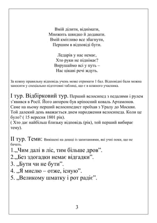 Вмій ділити, віднімати,
Множить швидко й додавати.
Вмій кмітливо все збагнути,
Першим в відповіді бути.
Ледарів у нас немає,
Хто руки не піднімає?
Вирушаймо всі у путь –
Нас цікаві речі ждуть.
За кожну правильну відповідь учень може отримати 1 бал. Відповідні бали можна
заносити у спеціально підготовні таблиці, що є в кожного учасника.

І тур. Відбірковий тур. Перший велосипед з педалями і рулем
з’явився в Росії. Його автором був кріпосний коваль Артамонов.
Саме на ньому перший велосипедист проїхав з Уралу до Москви.
Той далекий день вважається днем народження велосипеда. Коли це
було? ( 15 вересня 1801 рік).
( Хто дає найбільш близьку відповідь (рік), той перший вибирає
тему).

ІІ тур. Теми: Вивішені на дошці із запитаннями, які учні поки, що не
бачать.

1.„Чим далі в ліс, тим більше дров”.
2.„Без здогадки немає відгадки”.
3. „Бути чи не бути”.
4. „Я мислю – отже, існую”.
5. „Великому шматку і рот радіє”.

3

 