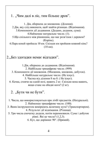 1. „Чим далі в ліс, тим більше дров”.
1. Дія, обернена до множення. (Ділення).
2.Дія, яку слід виконати, щоб знайти різницю. (Віднімання).
3.Компоненти дії додавання. (Додано, доданок, сума).
4.Найменше натуральне число. (1).
5.Що спільного між рівнянням, що має розв’язок і деревом?
(Корінь).
6.Пара коней пройшла 10 км. Скільки км пройшов кожний кінь?
(10 км).

2.„Без здогадки немає відгадки”.
1.Дія, обернена до додавання. (Віднімання).
2. Найбільше трицифрове число. (999)
3. Компоненти дії множення. (Множник, множник, добуток).
4. Найбільше натуральне число. (Не існує).
5. Частка від ділення 8 на 0. ( Не існує).
6. Качка, стоячи на одній нозі, важить 2 кг. Скільки вона важить,
якщо стане на обидві ноги? (2 кг).

2. „Бути чи не бути”.
1. Числа, що використовуються при лічбі предметів. (Натуральні).
2. Найменше трицифрове число. (100).
3. Яким інструментом вимірюють величину кута? (Транспортиром).
4. Результат дії віднімання. (Різниця).
5. Три числа спочатку додали, потім перемножили. Сума і добуток
рівні. Які це числа? (1,2,3).
6. Кут, що дорівнює 90°. (Прямий).

4

 