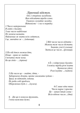 Ліричний відступ.
Ось і сторінка загадкова.
Вам відгадати треба слово.
Уважно слухайте загадку,
Відповісте – і все в порядку.
1.Чисел натуральних
В світі є багато.
З них число найбільше
Не можна назвати.
Найменше ж знати всім годиться,
І це, звичайно ж -…(одиниця).
2.Від числа число відняти –
Можна теж число дістати.
Знають учні й учениці:
Зветься це число…(різниця).
3.По ній довго можна йти,
Кінця – краю не знайти.
І початку теж нема.
Бо ця лінія - …(пряма)
4.Їх у підручнику багато.
І кожну треба розв’язати
Бажаємо удачі,
Розв’язуйте …(задачі).
5.На число це – знайте, діти, Заборонено ділити, проте множити чудово –
Зразу ж відповідь готова.
Не роби собі проблем,
Обережним будь з …(нулем).
6.Є лише одне таке
Число парне і просте.
Це – запам’ятай слова –
Всім відоме число…(два).
6. Дія ця із плюсом дружить,
І вона важлива дуже,

8

 
