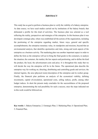 x
ABSTRACT
This study has as goal to perform a business plan to verify the viability of a bakery enterprise.
As data source, we have used studies carried out by institutions of the bakery branch, that
delineated a profile for this kind of activities. The business plan was selected as a tool
reflecting the reality, perspectives and strategies of the enterprise. In this business plan it was
developed a strategic plan, where was established all the actions of the organization, including
the positioning of the enterprise regarding market, future ways, general and specific
accomplishments, the enterprise monetary value, its standpoints and missions, beyond that an
environmental analysis, that identifies oportunities and risks, strong and week aspects of the
enterprise as a business activity. The marketing plan was another important aspect in order to
define the form as the enterprise will act to bring the final goods to the costumers, to analyze
the situation, the costumer, the market, the law aspects and positioning, and to define the kind
the product, the local, the advertisement costs and price. It is throughout this study that we
will decide the way the enterprise will be in the future. The operational plan describe the
enterprise way for working on, directing, distributing and controlling goods and services; the
internal logistic, the area (physical room) description of the enterprise and its worker group.
Finally, the financial plan performs an analysis of the economical viability, defining
investments, capital of-circulation, operational costs, selling indices, profts, among other
budget indices. In short the present study concludes for the successfulness of the proposed
enterprise, demonstrating the real possibility for such a success, once the steps indicated out
in this work would be followed out.
Key words: 1. Bakery Enterprise; 2. Estrategic Plan; 3. Marketing Plan; 4. Operational Plan;
5. Finantial Plan.
 