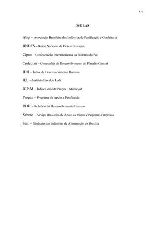 xiv
SIGLAS
Abip – Associação Brasileira das Indústrias de Panificação e Confeitaria
BNDES – Banco Nacional de Desenvolvimento
Cipan – Confederação Interamericana da Indústria do Pão
Codeplan – Companhia de Desenvolvimento do Planalto Central
IDH – Índice de Desenvolvimento Humano
IEL – Instituto Euvaldo Lodi
IGP-M – Índice Geral de Preços – Municipal
Propan – Programa de Apoio a Panificação
RDH – Relatório do Desenvolvimento Humano
Sebrae – Serviço Brasileiro de Apoio as Micros e Pequenas Empresas
Siab – Sindicato das Indústrias de Alimentação de Brasília
 