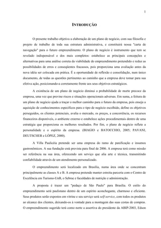 1
INTRODUÇÃO
O presente trabalho objetiva a elaboração de um plano de negócio, com sua filosofia e
projeto de trabalho de toda sua estrutura administrativa, e constituirá nossa "carta de
navegação" para o futuro empreendimento. O plano de negócio é instrumento que tem se
revelado indispensável e dos mais completos: estabelece as principais concepções e
alternativas para uma análise correta da viabilidade do empreendimento pretendido e reduz as
possibilidades de erros e conseqüentes fracassos, pois proporciona uma avaliação antes da
nova idéia ser colocada em prática. É a oportunidade de reflexão e consolidação, num único
documento, de todas as questões pertinentes ao caminho que a empresa deve tomar para sua
efetiva ação, posicionando-a corretamente frente aos seus objetivos estratégicos.
A existência de um plano de negócio diminui a probabilidade de morte precoce da
empresa, uma vez que previne riscos e situações operacionais adversas. Em suma, a feitura de
um plano de negócio ajuda a traçar o melhor caminho para o futuro da empresa, pois enseja a
aquisição de conhecimentos específicos para o tipo de negócio escolhido, define os objetivos
perseguidos, os clientes potenciais, avalia o mercado, os preços, a concorrência, os recursos
financeiros disponíveis, o ambiente externo e estabelece ações procedimentais dentro de uma
estratégia que proporciona os melhores resultados. Por fim, o plano de negócio reflete a
personalidade e o espírito da empresa. (BIAGIO e BATOCCHIO, 2005; PAVANI,
DEUTSCHER e LÓPEZ, 2000).
A Villa Paulicéia pretende ser uma empresa do ramo de panificação e insumos
gastronômicos. A sua fundação está prevista para final de 2006. A empresa terá como missão
ser referência na sua área, oferecendo um serviço que alia arte e técnica, transmitindo
confiabilidade através de um atendimento personalizado.
O empreendimento será localizado em Brasília, numa área onde se concentram
principalmente as classes A e B. A empresa pretende manter estreita parceria com o Centro de
Excelência em Turismo-UnB, o Sebrae e faculdades de nutrição e administração.
A proposta é trazer um "pedaço de São Paulo" para Brasília. O estilo do
empreendimento será paulistano dentro de um espírito aconchegante, charmoso e eficiente.
Seus produtos serão expostos em vitrine e seu serviço será self-service, com todos os produtos
ao alcance dos clientes, deixando-os à vontade para a montagem das suas cestas de compras.
O empreendimento sugerido terá como norte a assertiva do presidente da ABIP-2003, Edson
 