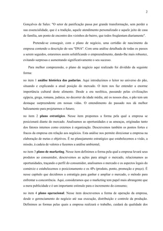 2
Gonçalves de Sales: "O setor de panificação passa por grande transformação, sem perder a
sua essencialidade, que é a tradição, aquele atendimento personalizado e aquele jeito de casa
de família, um ponto de encontro dos vizinhos do bairro, que todos freqüentam diariamente".
Pretende-se conseguir, com o plano de negócio, uma certidão de nascimento da
empresa contendo a descrição do seu "DNA". Com uma análise detalhada de todas os passos
a serem seguidos, estaremos assim solidificando o empreendimento, dando-lhe mais robustez,
evitando surpresas e aumentando significativamente o seu sucesso.
Para melhor compreensão, o plano de negócio aqui realizado foi dividido da seguinte
forma:
no item 1 análise histórica das padarias. Aqui introduzimos o leitor no universo do pão,
situando e explicando a atual posição do mercado. O item nos faz entender a enorme
importância cultural deste alimento. Desde a era neolítica, passando pelas civilizações
egípcia, grega, romana, judaica, no decorrer da idade média, até os nossos dias, o pão tem um
destaque surpreendente em nossas vidas. O entendimento do passado nos dá melhor
balizamento para projetarmos o futuro;
no item 2 plano estratégico. Nesse item propomos a forma pela qual a empresa se
posicionará diante do mercado. Analisamos as oportunidades e as ameaças, originadas tanto
dos fatores internos como externos à organização. Descrevemos também os pontos fortes e
fracos da empresa em relação aos negócios. Esta análise nos permite direcionar a empresa na
elaboração de metas e objetivos. É no planejamento estratégico que estabelecemos a visão, a
missão, à cadeia de valores e fazemos a análise ambiental;
no item 3 plano de marketing. Nesse item definimos a forma pela qual a empresa levará seus
produtos ao consumidor, descrevemos as ações para atingir o mercado, relacionamos as
oportunidades, traçando o perfil do consumidor, analisamos o mercado e os aspectos legais do
comércio e estabelecemos o posicionamento e os 4Ps (produto, ponto, promoção e preço). É
nesse capítulo que decidimos a estratégia para ganhar e ampliar o mercado, o método para
enfrentar a concorrência. Aqui, consideramos que o marketing tem papel mais abrangente que
a mera publicidade e é um importante estímulo para o incremento do consumo;
no item 4 plano operacional. Nesse item descrevemos a forma de operação da empresa,
desde o gerenciamento do negócio até sua execução, distribuição e controle da produção.
Definimos as formas pelas quais a empresa realizará o trabalho, cuidará da qualidade dos
 