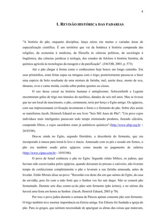 4
1. REVISÃO HISTÓRICA DAS PADARIAS
"A história do pão, enquanto disciplina, lança raízes em muitas e variadas áreas de
especialização científica. É um território que vai da botânica à história comparada das
religiões, da economia à medicina, da filosofia às ciências políticas, da sociologia à
lingüística, das ciências jurídicas à teologia, dos estudos de folclore à história literária, da
química agrícola às tecnologias da moagem e da panificação". (JACOB, 2003, p. 573).
Até o pão chegar à forma como o conhecemos hoje houve um longo caminho. Em
seus primórdios, eram feitas sopas ou mingaus com o trigo; posteriormente passou-se a fazer
uma espécie de bolo resultante de uma mistura de farinha, mel, azeite doce, mosto de uva,
tâmaras, ovos e carne moída, cozida sobre pedras quentes ou cinzas.
O uso desse cereal na história humana é antiqüíssimo. Schweinfurth e Legrain
encontraram grãos de trigo nos túmulos do neolítico, datados de seis mil anos. Mas se tivesse
que ter um local de nascimento, o pão, certamente, teria por berço o Egito antigo. Os egípcios,
com sua impressionante civilização inventaram o forno e o fermento do pão. Sobre eles assim
se manifestou Jacob, Heinrich Eduard no seu livro "Seis Mil Anos de Pão": "Um povo cujos
indivíduos mais inteligentes passavam todo tempo misturando produtos, fazendo cálculos,
compondo filtros, e cujos sacerdotes eram já autênticos químicos".(http://www.abip.org.br -
26/03/06).
Deu-se ainda no Egito, segundo Heródoto, a descoberta do fermento, que era
incorporado à massa para torná-la leve e macia. Amassado com os pés e assado em fornos, o
pão era também usado pelos egípcios como moeda no pagamento de salários
(http://www.cipan.com.br - 10/03/06).
O povo de Israel conheceu o pão no Egito. Segundo relato bíblico, os judeus, que
haviam sido escravizados pelos egípcios, quando deixaram às pressas o cativeiro, não tiveram
tempo de confeccionar completamente o pão e levaram a sua farinha amassada, antes de
levedar. Então Moisés disse ao povo: "Recordai-vos deste dia em que saístes do Egito, da casa
da servidão, pois foi com a mão forte que o Senhor vos fez sair daqui. Não se comerá pão
fermentado. Durante sete dias comer-se-ão pães sem fermento (pão ázimo), e no sétimo dia
haverá uma festa em honra ao Senhor. (Jacob, Henrich Eduard, 2003 p 78).
Por isso o povo judeu durante a semana de Páscoa apenas consome pão sem fermento.
O trigo também teve enorme importância na Grécia antiga. Em Elêusis foi fundada a igreja do
pão. Para os gregos, que sentiam necessidade de apaziguar as almas das coisas que matavam,
 