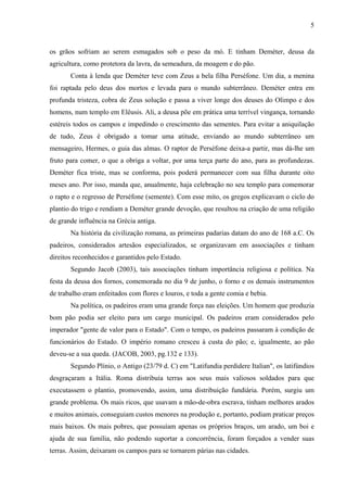 5
os grãos sofriam ao serem esmagados sob o peso da mó. E tinham Deméter, deusa da
agricultura, como protetora da lavra, da semeadura, da moagem e do pão.
Conta à lenda que Deméter teve com Zeus a bela filha Perséfone. Um dia, a menina
foi raptada pelo deus dos mortos e levada para o mundo subterrâneo. Deméter entra em
profunda tristeza, cobra de Zeus solução e passa a viver longe dos deuses do Olimpo e dos
homens, num templo em Elêusis. Ali, a deusa põe em prática uma terrível vingança, tornando
estéreis todos os campos e impedindo o crescimento das sementes. Para evitar a aniquilação
de tudo, Zeus é obrigado a tomar uma atitude, enviando ao mundo subterrâneo um
mensageiro, Hermes, o guia das almas. O raptor de Perséfone deixa-a partir, mas dá-lhe um
fruto para comer, o que a obriga a voltar, por uma terça parte do ano, para as profundezas.
Deméter fica triste, mas se conforma, pois poderá permanecer com sua filha durante oito
meses ano. Por isso, manda que, anualmente, haja celebração no seu templo para comemorar
o rapto e o regresso de Perséfone (semente). Com esse mito, os gregos explicavam o ciclo do
plantio do trigo e rendiam a Deméter grande devoção, que resultou na criação de uma religião
de grande influência na Grécia antiga.
Na história da civilização romana, as primeiras padarias datam do ano de 168 a.C. Os
padeiros, considerados artesãos especializados, se organizavam em associações e tinham
direitos reconhecidos e garantidos pelo Estado.
Segundo Jacob (2003), tais associações tinham importância religiosa e política. Na
festa da deusa dos fornos, comemorada no dia 9 de junho, o forno e os demais instrumentos
de trabalho eram enfeitados com flores e louros, e toda a gente comia e bebia.
Na política, os padeiros eram uma grande força nas eleições. Um homem que produzia
bom pão podia ser eleito para um cargo municipal. Os padeiros eram considerados pelo
imperador "gente de valor para o Estado". Com o tempo, os padeiros passaram à condição de
funcionários do Estado. O império romano cresceu à custa do pão; e, igualmente, ao pão
deveu-se a sua queda. (JACOB, 2003, pg.132 e 133).
Segundo Plínio, o Antigo (23/79 d. C) em "Latifundia perdidere Italian", os latifúndios
desgraçaram a Itália. Roma distribuía terras aos seus mais valiosos soldados para que
executassem o plantio, promovendo, assim, uma distribuição fundiária. Porém, surgiu um
grande problema. Os mais ricos, que usavam a mão-de-obra escrava, tinham melhores arados
e muitos animais, conseguiam custos menores na produção e, portanto, podiam praticar preços
mais baixos. Os mais pobres, que possuíam apenas os próprios braços, um arado, um boi e
ajuda de sua família, não podendo suportar a concorrência, foram forçados a vender suas
terras. Assim, deixaram os campos para se tornarem párias nas cidades.
 