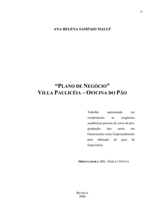 ii
ANA HELENA SAMPAIO MALUF
“PLANO DE NEGÓCIO”
VILLA PAULICÉIA – OFICINA DO PÃO
Trabalho apresentado em
cumprimento às exigências
acadêmicas parciais do curso de pós-
graduação lato sensu em
Gastronomia como Empreendimento
para obtenção do grau de
Especialista.
ORIENTADORA: MSC. SHIRLEY PONTES
BRASÍLIA
2006
 