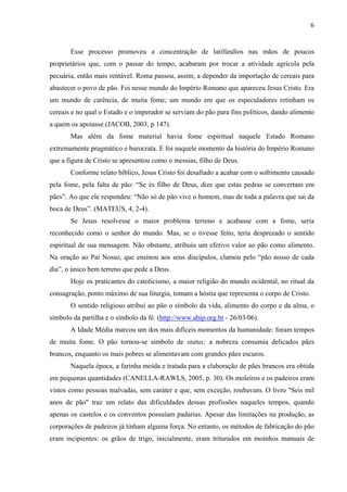 6
Esse processo promoveu a concentração de latifúndios nas mãos de poucos
proprietários que, com o passar do tempo, acabaram por trocar a atividade agrícola pela
pecuária, então mais rentável. Roma passou, assim, a depender da importação de cereais para
abastecer o povo de pão. Foi nesse mundo do Império Romano que apareceu Jesus Cristo. Era
um mundo de carência, de muita fome; um mundo em que os especuladores retinham os
cereais e no qual o Estado e o imperador se serviam do pão para fins políticos, dando alimento
a quem os apoiasse.(JACOB, 2003, p 147).
Mas além da fome material havia fome espiritual naquele Estado Romano
extremamente pragmático e burocrata. E foi naquele momento da história do Império Romano
que a figura de Cristo se apresentou como o messias, filho de Deus.
Conforme relato bíblico, Jesus Cristo foi desafiado a acabar com o sofrimento causado
pela fome, pela falta de pão: “Se és filho de Deus, dize que estas pedras se convertam em
pães”. Ao que ele respondeu: “Não só de pão vive o homem, mas de toda a palavra que sai da
boca de Deus”. (MATEUS, 4, 2-4).
Se Jesus resolvesse o maior problema terreno e acabasse com a fome, seria
reconhecido como o senhor do mundo. Mas, se o tivesse feito, teria desprezado o sentido
espiritual de sua mensagem. Não obstante, atribuiu um efetivo valor ao pão como alimento.
Na oração ao Pai Nosso, que ensinou aos seus discípulos, clamou pelo “pão nosso de cada
dia”, o único bem terreno que pede a Deus.
Hoje os praticantes do catolicismo, a maior religião do mundo ocidental, no ritual da
consagração, ponto máximo de sua liturgia, tomam a hóstia que representa o corpo de Cristo.
O sentido religioso atribui ao pão o símbolo da vida, alimento do corpo e da alma, o
símbolo da partilha e o símbolo da fé. (http://www.abip.org.br - 26/03/06).
A Idade Média marcou um dos mais difíceis momentos da humanidade: foram tempos
de muita fome. O pão tornou-se símbolo de status; a nobreza consumia delicados pães
brancos, enquanto os mais pobres se alimentavam com grandes pães escuros.
Naquela época, a farinha moída e tratada para a elaboração de pães brancos era obtida
em pequenas quantidades (CANELLA-RAWLS, 2005, p. 30). Os moleiros e os padeiros eram
vistos como pessoas malvadas, sem caráter e que, sem exceção, roubavam. O livro "Seis mil
anos de pão" traz um relato das dificuldades dessas profissões naqueles tempos, quando
apenas os castelos e os conventos possuíam padarias. Apesar das limitações na produção, as
corporações de padeiros já tinham alguma força. No entanto, os métodos de fabricação do pão
eram incipientes: os grãos de trigo, inicialmente, eram triturados em moinhos manuais de
 