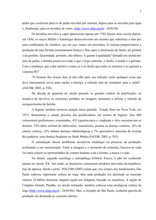 7
pedra que evoluíram para os de pedra movidos por animais, depois para os movidos pela água
e, finalmente, para os moinhos de vento. (http://www.abip.org.br - 26/03/06.
Os moinhos movidos a vapor apareceram apenas em 1784. Quase meio século depois,
em 1830, os suíços Müller e Sulzberger desenvolveram um moinho que substituiu a mós por
uma combinação de cilindros, uns em aço, outros em porcelana. O sistema proporcionava a
produção de uma farinha extremamente branca e fina, após a eliminação do farelo, do gérmen
e da gordura. Quantidade, portanto, não faltava. E quanto à qualidade? Quando era moída por
mós de pedra, a farinha preservava tudo o que o trigo continha: o farelo, o amido e o gérmen.
Com a mudança, que valor nutritivo restou se é no farelo que estão os minerais e no gérmen a
vitamina B1?
"O homem dos nossos dias já não olha para sua refeição como qualquer coisa que
deve basicamente servir para encher a barriga, a refeição tem de contribuir para a saúde".
(JACOB, 2003, p. 536).
Na década de quarenta do século passado os grandes centros de panificação, na
tentativa de devolver os nutrientes perdidos na moagem, passaram a utilizar o método de
enriquecimento da farinha.
A higiene também mereceu atenção nesse período. Estudo feito em Nova York, em
1913, demonstrou o estado precário das panificadoras em termos de higiene. Dos 800
(oitocentos) profissionais examinados, 453 (quatrocentos e cinqüenta e três) encontravam-se
doentes: 32% deles sofriam de tuberculose, reumatismo, anemia ou doença venéreas, 26% de
catarro crônico, 12% tinham doenças oftalmológicas e 7% apresentava sintomas do eczema
dos padeiros, uma doença freqüente na Idade Media (JACOB, 2003, p. 543).
A constatação desses problemas incentivou mudanças no processo de produção,
acelerando a sua mecanização. Entre a moagem e o momento do consumo, buscava-se cada
vez mais reduzir as oportunidades de contato humano com a farinha, a massa e o pão.
No Brasil, segundo sociólogo e antropólogo Gilberto Freyre, o pão foi conhecido
apenas no século XX. Até então, os brasileiros consumiam produtos derivados da mandioca:
biju de tapioca, farofa e pirão. TOLEDO (2003) relata que, nos tempos dos bandeirantes, São
Paulo cultivou importante cultura de trigo. Mas toda produção era destinada ao mercado
externo. O hábito alimentar naquela região era indígena, baseado na mandioca. A região de
Campina Grande, Paraíba, no século retrasado, também cultivou uma prodigiosa cultura de
trigo (http://www.abip.org.br - 26/03/06). Mas, a exemplo de São Paulo, nenhuma parcela da
produção era destinada ao consumo interno.
 