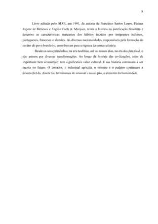 8
Livro editado pelo SIAB, em 1991, de autoria de Francisco Santos Lopes, Fátima
Rejane de Meneses e Regina Coeli A. Marques, relata a história da panificação brasileira e
descreve as características marcantes dos hábitos trazidos por imigrantes italianos,
portugueses, franceses e alemães. As diversas nacionalidades, responsáveis pela formação do
caráter do povo brasileiro, contribuiram para a riqueza da nossa culinária.
Desde os seus primórdios, na era neolítica, até os nossos dias, na era dos fast-food, o
pão passou por diversas transformações. Ao longo da história das civilizações, além de
importante bem econômico, tem significativo valor cultural. E sua história continuará a ser
escrita no futuro. O lavrador, o industrial agrícola, o moleiro e o padeiro continuam a
desenvolvê-lo. Ainda não terminamos de amassar o nosso pão, o alimento da humanidade.
 