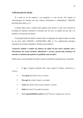 10
2.2Declaração de missão
“É a razão de ser da empresa, o seu propósito e o que ela faz. Diz respeito ao
relacionamento da empresa com seus clientes, fornecedores e colaboradores”. (BIAGIO,
BATOCCHIO, 2005, p. 37)
A missão indica como a empresa fará negócios para realizar a visão. Deve destacar as
atividades da empresa, incluindo os mercados que ela serve, as regiões em que atua e os
produtos e serviços que ela oferece.
“A principal função da missão é manter todos os integrantes da empresa unidos em torno
de um único ideal” (BIAGIO e BATOCCHIO, 2005, p. 37), estabelecendo princípios
norteadores de escolhas estratégicas. Portanto, nossa missão é:
“Expressar cuidado e respeito aos clientes, na região em que estiver atuando, com o
oferecimento dos nossos produtos alimentícios e serviços, promovendo mudanças de
conceitos e estabelecendo padrões de qualidade mais elevados”.
Sendo assim, nossa declaração de missão é capaz de responder às perguntas que a consolida:
O que a empresa pretende fazer como negócio? Produtos alimentícios e
serviços
Para quem deve fazer? Para os clientes
Para quê deve fazer? Ajudar a sociedade
Como deve fazer? Expressando cuidados e respeito
Onde deve fazer? Na região de atuação
Qual responsabilidade social deve ter? Promover mudança de conceito
 