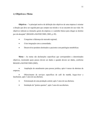 11
2.3 Objetivos e Metas
Objetivos – “o principal motivo de definição dos objetivos de uma empresa é orientar
a direção que deve ser seguida para que cumpra sua missão e vá ao encontro de sua visão. Os
objetivos indicam as intenções gerais da empresa e o caminho básico para chegar ao destino
por ela desejado” (BIAGIO e BATOCCHIO, 2005, p. 89).
• Conquistar a liderança do mercado regional;
• Criar integração com a comunidade;
• Desenvolver produtos destinados a pacientes com patologias metabólicas.
Metas - As metas são declarações específicas que correspondem a determinados
objetivos, mostrando quais passos devem ser dados e quando devem ser dados, conforme
BIAGIO e BATOCCHIO (2005).
• Ampliação do atendimento para pessoa jurídica, após 6 meses da abertura da
empresa;
• Oferecimento de serviços específicos de café da manhã, happy-hour e
lanchonete, após 1 anos de sua abertura;
• Estruturação de uma produção central, após 3 anos de sua abertura;
• Instalação de “pontos quentes”, após 3 anos de sua abertura.
 
