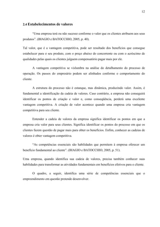 12
2.4 Estabelecimentos de valores
“Uma empresa terá ou não sucesso conforme o valor que os clientes atribuem aos seus
produtos”. (BIAGIO e BATOCCHIO, 2005, p. 40).
Tal valor, que é a vantagem competitiva, pode ser resultado dos benefícios que consegue
estabelecer para o seu produto, com o preço abaixo do concorrente ou com o acréscimo de
qualidades pelas quais os clientes julguem compensatório pagar mais por ele.
A vantagem competitiva se vislumbra na análise do detalhamento do processo de
operação. Os passos do empresário podem ser alinhados conforme o comportamento do
cliente.
A estrutura do processo não é estanque, mas dinâmica, produzindo valor. Assim, é
fundamental a identificação da cadeia de valores. Caso contrário, a empresa não conseguirá
identificar os pontos de criação e valor e, como conseqüência, perderá uma excelente
vantagem competitiva. A criação de valor acontece quando uma empresa cria vantagem
competitiva para seu cliente.
Entender a cadeia de valores da empresa significa identificar os pontos em que a
empresa cria valor para seus clientes. Significa identificar os pontos do processo em que os
clientes fazem questão de pagar mais para obter os benefícios. Enfim, conhecer as cadeias de
valores é obter vantagem competitiva.
“As competências essenciais são habilidades que permitem à empresa oferecer um
benefício fundamental ao cliente”. (BIAGIO e BATOCCHIO, 2005, p. 51).
Uma empresa, quando identifica sua cadeia de valores, precisa também conhecer suas
habilidades para transformar as atividades fundamentais em benefícios efetivos para o cliente.
O quadro, a seguir, identifica uma série de competências essenciais que o
empreendimento em questão pretende desenvolver.
 