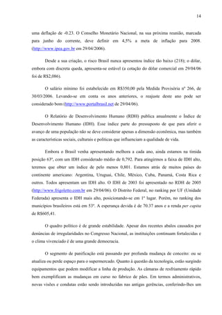 14
uma deflação de -0.23. O Conselho Monetário Nacional, na sua próxima reunião, marcada
para junho do corrente, deve definir em 4,5% a meta de inflação para 2008.
(http://www.ipea.gov.br em 29/04/2006).
Desde a sua criação, o risco Brasil nunca apresentou índice tão baixo (218); o dólar,
embora com discreta queda, apresenta-se estável (a cotação do dólar comercial em 29/04/06
foi de R$2,086).
O salário mínimo foi estabelecido em R$350,00 pela Medida Provisória nº 266, de
30/03/2006. Levando-se em conta os anos anteriores, o reajuste deste ano pode ser
considerado bom (http://www.portalbrasil.net de 29/04/06).
O Relatório de Desenvolvimento Humano (RDH) publica anualmente o Índice de
Desenvolvimento Humano (IDH). Esse índice parte do pressuposto de que para aferir o
avanço de uma população não se deve considerar apenas a dimensão econômica, mas também
as características sociais, culturais e políticas que influenciam a qualidade de vida.
Embora o Brasil venha apresentando melhora a cada ano, ainda estamos na tímida
posição 63º, com um IDH considerado médio de 0,792. Para atingirmos a faixa de IDH alto,
teremos que obter um índice de pelo menos 0,801. Estamos atrás de muitos países do
continente americano: Argentina, Uruguai, Chile, México, Cuba, Panamá, Costa Rica e
outros. Todos apresentam um IDH alto. O IDH de 2003 foi apresentado no RDH de 2005
(http://www.frigoletto.com.br em 29/04/06). O Distrito Federal, no ranking por UF (Unidade
Federada) apresenta o IDH mais alto, posicionando-se em 1º lugar. Porém, no ranking dos
municípios brasileiros está em 53º. A esperança devida é de 70.37 anos e a renda per capita
de R$605,41.
O quadro político é de grande estabilidade. Apesar dos recentes abalos causados por
denúncias de irregularidades no Congresso Nacional, as instituições continuam fortalecidas e
o clima vivenciado é de uma grande democracia.
O segmento de panificação está passando por profunda mudança de conceito: ou se
atualiza ou perde espaço para o supermercado. Quanto à questão da tecnologia, estão surgindo
equipamentos que podem modificar a linha de produção. As câmaras de resfriamento rápido
bem exemplificam as mudanças em curso no fabrico de pães. Em termos administrativos,
novas visões e condutas estão sendo introduzidas nas antigas gerências, conferindo-lhes um
 