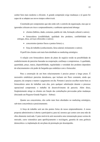 15
caráter bem mais moderno e eficiente. A grande competição exige mudanças e só quem for
capaz de se adaptar aos novos tempos sobreviverá.
Constituído por componentes que não estão sob o controle da organização, mas que se
ignorados colocam em risco o empreendimento, o ambiente operacional abrange:
• clientes (hábitos, idade, costumes, padrão de vida, formação cultural e outros);
• fornecedores (credibilidade, qualidade dos produtos, confiabilidade nas
entregas, ética, serviços oferecidos e outros);
• concorrentes (pontos fracos e pontos fortes); e,
• força de trabalho (conhecimento, faixa salarial, treinamento e outros).
O perfil dos clientes será mais bem detalhado no marketing estratégico.
A relação com fornecedores dentro do plano de negócio reside na possibilidade de
estabelecimento de parcerias baseadas na cooperação, confiança e compromisso. A qualidade,
quantidade, preço, marca, disponibilidade, regularidade e variedade dos produtos dependem
do relacionamento e do poder de barganha que estabelece com o fornecedor.
Para a construção de um bom relacionamento é preciso pensar a longo prazo. É
necessário estabelecer parcerias duradouras, que incluam um fluxo constante, ainda que
pequeno, de compras e manter o pagamento em dia. Portanto é preciso escolher muito bem os
fornecedores antes de trabalhar com eles, pois qualquer substituição durante o processo
operacional compromete o trabalho de desenvolvimento de parceria. Além disso,
freqüentemente atinge os clientes em função das conturbações provocadas pelas mudanças
(Iniciando um Pequeno Grande Negócio – Sebrae).
Quanto aos concorrentes, eles serão mais bem abordados no marketing estratégico,
sub-itens concorrência e posicionamento.
A força de trabalho será um dos pontos fortes do nosso empreendimento. A nossa
proposta administrativa é aberta e participativa; para tal, teremos que contar com uma mão de
obra altamente motivada. E para motivá-la será necessária uma remuneração pouco acima do
mercado, curso sistemático para aperfeiçoamento e reciclagem, garantia de uma gerência
democrática e a implantação de um plano de premiação por desempenho.
 