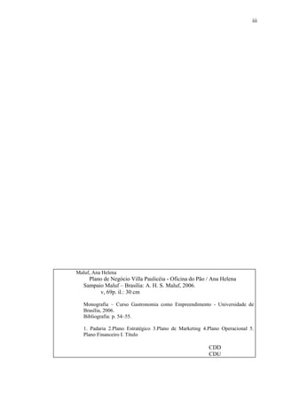 iii
Maluf, Ana Helena
Plano de Negócio Villa Paulicéia - Oficina do Pão / Ana Helena
Sampaio Maluf – Brasília: A. H. S. Maluf, 2006.
v, 69p. il.: 30 cm
Monografia – Curso Gastronomia como Empreendimento - Universidade de
Brasília, 2006.
Bibliografia: p. 54–55.
1. Padaria 2.Plano Estratégico 3.Plano de Marketing 4.Plano Operacional 5.
Plano Financeiro I. Título
CDD
CDU
 