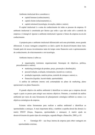 16
Ambiente intelectual deve considerar o:
• capital humano (conhecimento);
• capital cliente (relacionamento); e,
• capital estrutural (tecnologia, invenções, dados e outros).
O capital intelectual é a soma do conhecimento de todas as pessoas da empresa. O
ambiente intelectual é constituído por fatores que estão e que não estão sob o controle da
empresa e é intangível. Ignorar o ambiente intelectual é ignorar o futuro da empresa na era do
conhecimento.
A proposta para o ambiente intelectual diferenciado será uma prioridade, nosso grande
diferencial. A nossa vantagem competitiva se dará a partir do desenvolvimento deste item.
Grande parte de nossos investimentos tanto de tempo como financeiro será o aprimoramento
do conhecimento, do relacionamento e em tecnologia.
Ambiente interno é sobre as:
• organizações (estrutura organizacional, hierarquia de objetivos, política,
procedimentos e outros);
• marketing (estratégia do produto, preço, promoção e distribuição);
• pessoal (relação, avaliação, treinamento, incentivos e outros);
• produção (aquisição, matéria prima, controle de estoque e outros); e,
• financeira (liquidez, lucratividade, oportunidade).
A análise do ambiente interno está contemplada no plano de marketing, plano
operacional e no plano financeiro.
O grande objetivo da análise ambiental é identificar os rumos que a empresa deverá
seguir e quais os passos para atingir seus maiores objetivos. Portanto, o resultado da análise
ambiental por meio de uma ferramenta do planejamento estratégico definirá as metas e os
objetivos estratégicos da empresa.
Existem várias ferramentas para realizar a análise ambiental e identificar as
oportunidades e ameaças. A mais importante delas, e também a espinha dorsal das demais á a
matriz SWOT (forças, fraquezas, oportunidades e ameaças). A matriz ajuda no
desenvolvimento de quatro tipos de estratégias, segundo Biagio e Batacchio, 2005, p. 63:
• Estratégia SO – usa força interna da empresa para obter vantagem em
oportunidades externas;
 