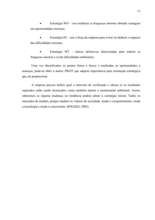 17
• Estratégia WO – visa melhorar as fraquezas internas obtendo vantagem
em oportunidades externas;
• Estratégia ST – usa a força da empresa para evitar ou deduzir o impacto
das dificuldades externas;
• Estratégia WT – táticas defensivas direcionadas para reduzir as
fraquezas internas e evitar dificuldades ambientais.
Uma vez identificados os pontos fortes e fracos e analisadas as oportunidades e
ameaças, pode-se obter a matriz SWOT que adquire importância pela orientação estratégica
que ela proporciona.
A empresa precisa definir qual o intervalo de verificação e checar se os resultados
esperados estão sendo alcançados, como também manter a monitoração ambiental. Assim,
saberemos se alguma mudança ou tendência poderá afetar a estratégia inicial. Todos os
mercados da mudam, porque mudam os valores da sociedade, muda o comportamento, muda
a tecnologia e muda o concorrente. (POLIZEI, 2005).
 
