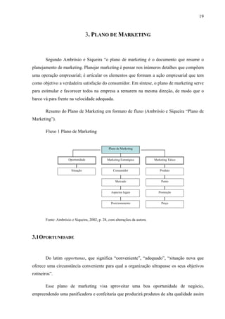 19
3. PLANO DE MARKETING
Segundo Ambrósio e Siqueira “o plano de marketing é o documento que resume o
planejamento de marketing. Planejar marketing é pensar nos inúmeros detalhes que compõem
uma operação empresarial; é articular os elementos que formam a ação empresarial que tem
como objetivo a verdadeira satisfação do consumidor. Em síntese, o plano de marketing serve
para estimular e favorecer todos na empresa a remarem na mesma direção, de modo que o
barco vá para frente na velocidade adequada.
Resumo do Plano de Marketing em formato de fluxo (Ambrósio e Siqueira “Plano de
Marketing”).
Fluxo 1 Plano de Marketing
Fonte: Ambrósio e Siqueira, 2002, p. 28, com alterações da autora.
3.1OPORTUNIDADE
Do latim opportunus, que significa “conveniente”, “adequado”, “situação nova que
oferece uma circunstância conveniente para qual a organização ultrapasse os seus objetivos
rotineiros”.
Esse plano de marketing visa aproveitar uma boa oportunidade de negócio,
empreendendo uma panificadora e confeitaria que produzirá produtos de alta qualidade assim
Plano de Marketing
Oportunidade Marketing Estratégico Marketing Tático
Situação Consumidor
Mercado
Aspectos legais
Posicionamento
Produto
Ponto
Promoção
Preço
 