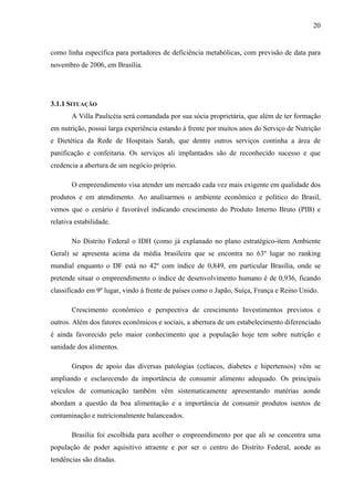 20
como linha específica para portadores de deficiência metabólicas, com previsão de data para
novembro de 2006, em Brasília.
3.1.1 SITUAÇÃO
A Villa Paulicéia será comandada por sua sócia proprietária, que além de ter formação
em nutrição, possui larga experiência estando à frente por muitos anos do Serviço de Nutrição
e Dietética da Rede de Hospitais Sarah, que dentre outros serviços continha a área de
panificação e confeitaria. Os serviços ali implantados são de reconhecido sucesso e que
credencia a abertura de um negócio próprio.
O empreendimento visa atender um mercado cada vez mais exigente em qualidade dos
produtos e em atendimento. Ao analisarmos o ambiente econômico e político do Brasil,
vemos que o cenário é favorável indicando crescimento do Produto Interno Bruto (PIB) e
relativa estabilidade.
No Distrito Federal o IDH (como já explanado no plano estratégico-item Ambiente
Geral) se apresenta acima da média brasileira que se encontra no 63º lugar no ranking
mundial enquanto o DF está no 42º com índice de 0,849, em particular Brasília, onde se
pretende situar o empreendimento o índice de desenvolvimento humano é de 0,936, ficando
classificado em 9º lugar, vindo à frente de países como o Japão, Suíça, França e Reino Unido.
Crescimento econômico e perspectiva de crescimento Investimentos previstos e
outros. Além dos fatores econômicos e sociais, a abertura de um estabelecimento diferenciado
é ainda favorecido pelo maior conhecimento que a população hoje tem sobre nutrição e
sanidade dos alimentos.
Grupos de apoio das diversas patologias (celíacos, diabetes e hipertensos) vêm se
ampliando e esclarecendo da importância de consumir alimento adequado. Os principais
veículos de comunicação também vêm sistematicamente apresentando matérias aonde
abordam a questão da boa alimentação e a importância de consumir produtos isentos de
contaminação e nutricionalmente balanceados.
Brasília foi escolhida para acolher o empreendimento por que ali se concentra uma
população de poder aquisitivo atraente e por ser o centro do Distrito Federal, aonde as
tendências são ditadas.
 