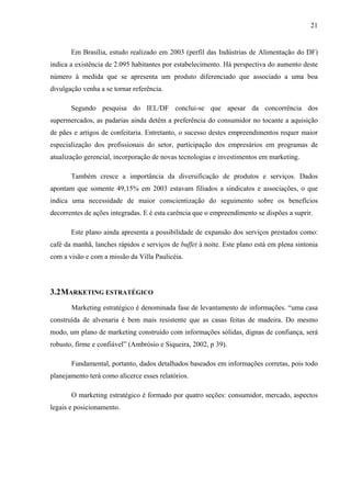 21
Em Brasília, estudo realizado em 2003 (perfil das Indústrias de Alimentação do DF)
indica a existência de 2.095 habitantes por estabelecimento. Há perspectiva do aumento deste
número à medida que se apresenta um produto diferenciado que associado a uma boa
divulgação venha a se tornar referência.
Segundo pesquisa do IEL/DF conclui-se que apesar da concorrência dos
supermercados, as padarias ainda detêm a preferência do consumidor no tocante a aquisição
de pães e artigos de confeitaria. Entretanto, o sucesso destes empreendimentos requer maior
especialização dos profissionais do setor, participação dos empresários em programas de
atualização gerencial, incorporação de novas tecnologias e investimentos em marketing.
Também cresce a importância da diversificação de produtos e serviços. Dados
apontam que somente 49,15% em 2003 estavam filiados a sindicatos e associações, o que
indica uma necessidade de maior conscientização do seguimento sobre os benefícios
decorrentes de ações integradas. E é esta carência que o empreendimento se dispões a suprir.
Este plano ainda apresenta a possibilidade de expansão dos serviços prestados como:
café da manhã, lanches rápidos e serviços de buffet à noite. Este plano está em plena sintonia
com a visão e com a missão da Villa Paulicéia.
3.2MARKETING ESTRATÉGICO
Marketing estratégico é denominada fase de levantamento de informações. “uma casa
construída de alvenaria é bem mais resistente que as casas feitas de madeira. Do mesmo
modo, um plano de marketing construído com informações sólidas, dignas de confiança, será
robusto, firme e confiável” (Ambrósio e Siqueira, 2002, p 39).
Fundamental, portanto, dados detalhados baseados em informações corretas, pois todo
planejamento terá como alicerce esses relatórios.
O marketing estratégico é formado por quatro seções: consumidor, mercado, aspectos
legais e posicionamento.
 