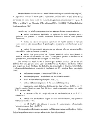 24
Outro aspecto a ser considerado é o reduzido volume de pães consumidos (27 kg/ano).
A Organização Mundial de Saúde (OMS) recomenda o consumo anual de pelo menos 60 kg
por pessoa. Em outros países como, por exemplo, à Argentina o consumo anual per capta é de
73 kg e, no Chile 93 kg, Alemanha 87 Kg e Portugal 70 kg (SIAB-IEL “Perfil das Indústrias
de alimentação do DF)”.
Atualmente, em relação aos tipos de padarias, podemos destacar quatro tendências:
• padaria tipo boutique, localizadas em região de alto poder aquisitivo, onde a
qualidade dos produtos e elevada sofisticada, trabalhando também com produtos
importados;
• padaria de serviço são aquelas localizadas em regiões centrais e oferecem
vários serviços além dos produtos de panificação e confeitaria como lanchonete e fast
food;
• padaria de conveniência são aquelas que além de oferecer serviços também
comercializa vários produtos de mercearia;
• padaria tipo “ponto quente” ou “Express” são filiais onde a produção fica na
matriz e a ela só visa assamento e a venda. A vantagem é que não há necessidade de
grande espaço, a mão de obra e a estocagem são otimizadas.
Por iniciativa do SEBRAE-DF, e realizado pelo Instituto Euvaldo Lodi do DF, em
2003 foi feito uma pesquisa sobre Censo das Indústrias de Panificação do Distrito Federal
com o apoio do SIAB (Sindicato das Indústrias de Alimentação de Brasília). Este trabalho
revela as condições atuais do segmento de panificação no DF e nos traz dados importantes
como:
• o número de empresas existentes em 2003 é de 802;
• o setor emprega 5.092 trabalhadores em 649 estabelecimentos;
• média de trabalhadores por empresa é de 7,85;
• a idade médias das empresas é de 7,2 anos em 677 respostas;
• o desmanche médio de farinha de trigo por dia é de 1,63 saco de 50 kg em 573
estabelecimentos. Sendo, segundo Data Kirstem a média nos grandes centros é em média
de 6,2 sacos de 50kg.
• o consumo médio de energia elétrica por estabelecimento é de 3.115,92
kilowatts/hora;
• 64,43% dos panificadores alugam os seus estabelecimentos, em quanto no
âmbito nacional é de 71%;
• no DF 85,43% não adotam o sistema de gerenciamento informatizado.
Nacionalmente este dado é de 85,9%
Desses estudos podemos concluir, que o perfil das empresas de panificação do Distrito
Federal assemelha-se ao apresentado pelo setor em dimensão nacional.
 