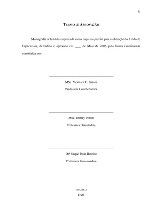 iv
TERMO DE APROVAÇÃO
Monografia defendida e aprovada como requisito parcial para a obtenção do Título de
Especialista, defendida e aprovada em ____ de Maio de 2006, pela banca examinadora
constituída por:
_________________________________________
MSc. Verônica C. Ginani
Professora Coordenadora
_________________________________________
MSc. Shirley Pontes
Professora Orientadora
_________________________________________
Drª Raquel Brás Botelho
Professora Examinadora
BRASÍLIA
UNB
 