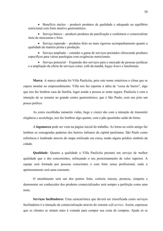 30
• Benefício núcleo – produzir produtos de qualidade e adequado ao equilíbrio
nutricional com forte atrativo gastronômico.
• Serviço básico – produzir produtos de panificação e confeitaria e comercializar
itens de mercearias e frios.
• Serviço esperado – produtos feito no mais rigoroso acompanhamento quanto a
qualidade da matéria prima e produção.
• Serviço ampliado – estender a gama de serviços prestados oferecendo produtos
específicos para várias patologias com exigências nutricionais.
• Serviço potencial – Expansão dos serviços para o mercado de pessoas jurídicas
e a ampliação da oferta de serviços como: café da manhã, happy hours e lanchonete.
Marca: A marca adotada foi Villa Paulicéia, pois este nome sintetizou o clima que se
espera instalar no empreendimento. Villa nos faz reportar à idéia de “coisa de bairro”, algo
que nos faz lembrar casa de família, lugar aonde a pessoa se sente segura. Paulicéia é com a
intenção de se remeter ao grande centro gastronômico, que é São Paulo, com um jeito um
pouco poético.
As cores escolhidas (amarelo vinho, bege e cinza) são com a intenção de transmitir
elegância e aconchego, nos faz lembrar algo quente, com o pão quentinho saído do forno.
A logomarca pode ser vista na página inicial do trabalho. As letras no estilo antigo faz
lembrar as consagradas padarias dos bairros italianos da capital paulistana. São Paulo como
referência é lembrado através do mapa estilizado em cinza, tendo alguns prédios símbolo da
cidade.
Qualidade: Quanto a qualidade a Villa Paulicéia prestará um serviço de melhor
qualidade que o dos concorrentes, reforçando o seu posicionamento de valor superior. A
equipe será formada por pessoas conscientes e com forte senso profissional, onde o
aprimoramento será uma constante.
O atendimento será um dos pontos forte, cortesia sincera, presteza, simpatia e
demonstrar ser conhecedor dos produtos comercializados será sempre a perfeição como uma
meta.
Serviços facilitadores: Uma característica que deverá ser classificada como serviços
facilitadores é a intenção da comercialização através do sistema self-service. Assim, esperasse
que os clientes se sintam mais à vontade para compor sua cesta de compras. Ajuda só se
 