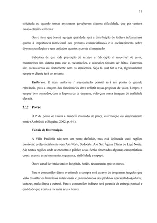 31
solicitada ou quando nossas assistentes perceberem alguma dificuldade, que por ventura
nossos clientes enfrentar.
Outro item que deverá agregar qualidade será a distribuição de folders informativos
quanto à importância nutricional dos produtos comercializados e o esclarecimento sobre
diversas patologias e seus cuidados quanto a correta alimentação.
Sabedora de que toda prestação de serviço e fabricação é suscetível de erros,
montaremos um sistema para que as reclamações, e sugestões possam ser feitas. Usaremos
site, caixas-urnas ou diretamente com os atendentes. Seja lá qual for a via, rigorosamente
sempre o cliente terá um retorno.
Uniforme: O item uniforme / apresentação pessoal será um ponto de grande
relevância, pois a imagem dos funcionários deve refletir nossa proposta de valor. Limpos e
sempre bem passados, com a logomarca da empresa, reforçam nossa imagem de qualidade
elevada.
3.3.2 PONTO
O P de ponto de venda é também chamado de praça, distribuição ou simplesmente
ponto (Ambrósio e Siqueira, 2002, p. 64.).
Canais de Distribuição
A Villa Paulicéia não tem um ponto definido, mas está delineada quais regiões
possíveis: preferencialmente será Asa Norte, Sudoeste, Asa Sul, Águas Claras ou Lago Norte.
São nestas regiões onde se encontra o público alvo. Serão observadas algumas características
como: acesso, estacionamento, segurança, visibilidade e espaço.
Outro canal de venda será os hospitais, hotéis, restaurantes spas e outros.
Para o consumidor direto o estimulo a compra será através de programas traçados que
virão ressaltar os benefícios nutricionais e gastronômicos dos produtos apresentados (folders,
cartazes, mala direta e outros). Para o consumidor indireto será garantia de entrega pontual e
qualidade que venha a encantar seus clientes.
 