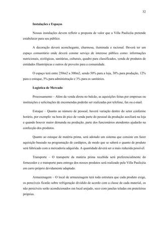 32
Instalações e Espaços
Nossas instalações devem refletir a proposta de valor que a Villa Paulicéia pretende
estabelecer para seu público.
A decoração deverá aconchegante, charmosa, iluminada e racional. Deverá ter um
espaço comunitário onde deverá constar serviço de interesse público como: informações
nutricionais, ecológicas, sanitárias, culturais, quadro para classificados, venda de produtos de
entidades filantrópicas e outros de proveito para a comunidade.
O espaço terá entre 250m2 a 300m2, sendo 50% para a loja, 30% para produção, 12%
para o estoque, 5% para administração e 3% para os sanitários.
Logística de Mercado
Processamento – Além da venda direta no balcão, as aquisições feitas por empresas ou
instituições e solicitações de encomendas poderão ser realizadas por telefone, fax ou e-mail.
Estoque – Quanto ao número de pessoal, haverá variação dentro do setor conforme
horário, por exemplo: na hora do pico de venda parte do pessoal da produção auxiliará na loja
e quando houver maior demanda na produção, parte dos funcionários atendentes ajudarão na
confecção dos produtos.
Quanto ao estoque de matéria prima, será adotado um sistema que consiste em fazer
aquisição baseado na programação de cardápios, de modo que se saberá o quanto de produto
será fabricado com a mercadoria adquirida. A quantidade deverá ser a mais reduzida possível.
Transporte – O transporte da matéria prima recebida será preferencialmente do
fornecedor e o transporte para entrega dos nossos produtos será realizado pela Villa Paulicéia
em carro próprio devidamente adaptado.
Armazenagem – O local de armazenagem terá toda estrutura que cada produto exige,
os perecíveis ficarão sobre refrigeração dividido de acordo com a classe de cada material, os
não perecíveis serão acondicionados em local arejado, seco com janelas teladas em prateleiras
próprias.
 