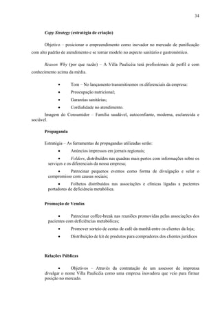 34
Copy Strategy (estratégia de criação)
Objetivo – posicionar o empreendimento como inovador no mercado de panificação
com alto padrão de atendimento e se tornar modelo no aspecto sanitário e gastronômico.
Reason Why (por que razão) – A Villa Paulicéia terá profissionais de perfil e com
conhecimento acima da média.
• Tom – No lançamento transmitiremos os diferenciais da empresa:
• Preocupação nutricional;
• Garantias sanitárias;
• Cordialidade no atendimento.
Imagem do Consumidor – Família saudável, autoconfiante, moderna, esclarecida e
sociável.
Propaganda
Estratégia – As ferramentas de propagandas utilizadas serão:
• Anúncios impressos em jornais regionais;
• Folders, distribuídos nas quadras mais pertos com informações sobre os
serviços e os diferenciais da nossa empresa;
• Patrocinar pequenos eventos como forma de divulgação e selar o
compromisso com causas sociais;
• Folhetos distribuídos nas associações e clínicas ligadas a pacientes
portadores de deficiência metabólica.
Promoção de Vendas
• Patrocinar coffee-break nas reuniões promovidas pelas associações dos
pacientes com deficiências metabólicas;
• Promover sorteio de cestas de café da manhã entre os clientes da loja;
• Distribuição de kit de produtos para compradores dos clientes jurídicos
Relações Públicas
• Objetivos – Através da contratação de um assessor de imprensa
divulgar o nome Villa Paulicéia como uma empresa inovadora que veio para firmar
posição no mercado.
 