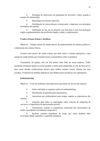35
• Participar de entrevistas em programas de televisão e rádio, quando o
assunto for alimentação;
• Reportagem em jornais regionais;
• Distribuição de press-releases (comunicado a imprensa) aos principais
formadores de opinião;
• Elaboração de um site na Internet com link para o sites dos principais
órgãos regulamentadores das profissões ligada a saúde e a gastronomia.
Venda a Pessoas Físicas e Jurídicas
Objetivos – Atingir volume de vendas através da implementação de clientes jurídicos e
a fidelização dos clientes físicos.
Teremos uma pessoa de venda externa que fará visitas a clientes potenciais e uma
equipe de venda interna que orientará nossos consumidores sobre os produtos.
Treinamento da equipe, será um dos pontos mais forte de nossa empresa. Todos
receberão orientação quanto ao nosso produto e todos serão preparados na arte de bem servir,
bem como deterão conhecimento técnico para melhor orientar nossos clientes nas suas
escolhas. O material de trabalho disponível será fôlderes para auxiliá-los nas explanações.
Endomarketing
Objetivos – Criar um ambiente motivador para a prestação de um serviço superior.
• Serão realizadas as seguintes ações de endomarketing:
• Distribuição de apostilas para funcionários;
• Autonomia aos colaboradores para sempre superar as expectativas dos
clientes;
• Instrução para todos os empregados sobre conceito de marketing de
serviços e a importância da apresentação pessoal;
• Treinamento visando a competência emocional dos funcionários de
modo a possibilitar um ambiente corporativo;
• Realizar reuniões periódicas de modo que todos poderão falar
livremente dando sugestões e sugerindo mudanças.
 