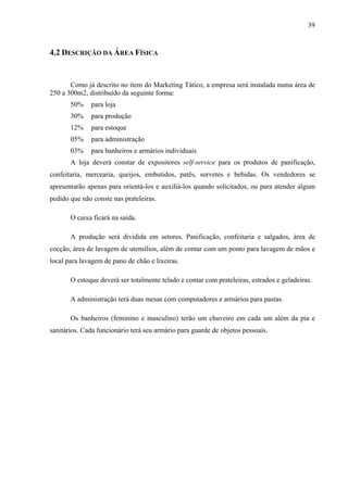 39
4.2 DESCRIÇÃO DA ÁREA FÍSICA
Como já descrito no item do Marketing Tático, a empresa será instalada numa área de
250 a 300m2, distribuído da seguinte forma:
50% para loja
30% para produção
12% para estoque
05% para administração
03% para banheiros e armários individuais
A loja deverá constar de expositores self-service para os produtos de panificação,
confeitaria, mercearia, queijos, embutidos, patês, sorvetes e bebidas. Os vendedores se
apresentarão apenas para orientá-los e auxiliá-los quando solicitados, ou para atender algum
pedido que não conste nas prateleiras.
O caixa ficará na saída.
A produção será dividida em setores. Panificação, confeitaria e salgados, área de
cocção, área de lavagem de utensílios, além de contar com um ponto para lavagem de mãos e
local para lavagem de pano de chão e lixeiras.
O estoque deverá ser totalmente telado e contar com prateleiras, estrados e geladeiras.
A administração terá duas mesas com computadores e armários para pastas.
Os banheiros (feminino e masculino) terão um chuveiro em cada um além da pia e
sanitários. Cada funcionário terá seu armário para guarde de objetos pessoais.
 