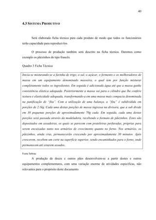 40
4.3 SISTEMA PRODUTIVO
Será elaborado ficha técnica para cada produto de modo que todos os funcionários
terão capacidade para reproduzi-los.
O processo de produção também será descrito na ficha técnica. Daremos como
exemplo os pãezinhos do tipo francês.
Quadro 3 Ficha Técnica
Inicia-se misturando-se a farinha de trigo, o sal, o açúcar, o fermento e os melhoradores de
massa em um equipamento denominado masseira, o qual tem por função misturar
completamente todos os ingredientes. Em seguida é adicionada água até que a massa ganhe
consistência elástica adequada. Posteriormente a massa vai para o cilindro que lhe confere
textura e elasticidade adequada, transformando-a em uma massa mais compacta denominada
na panificação de “fita”. Com a utilização de uma balança, a “fita” é subdividida em
porções de 2.1kg. Cada uma destas porções de massa ingressa na divisora, que a sub divide
em 30 pequenas porções de aproximadamente 70g cada. Em seguida, cada uma destas
porções será passada através da modeladora, recebendo o formato de pãezinhos. Estes são
depositados em assadeiras, os quais se parecem com prateleiras perfuradas, próprias para
serem encaixadas tanto nos armários de crescimento quanto no forno. Nos armários, os
pãezinhos, ainda crus, permanecerão crescendo por aproximadamente 30 minutos. Após
crescerem, recebem um corte na superfície superior, sendo encaminhados para o forno, onde
permanecem até estarem assados.
Fonte Sebrae
A produção de doces e outros pães desenvolvem-se a partir destes e outros
equipamentos complementares, com uma variação enorme de atividades especificas, não
relevantes para o propósito deste documento.
 