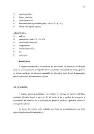 42
01 máquina seladora
01 freezer para leite
01 caixa registradora
01 móvel sob medida para instalação do caixa (1,5 x 1,5 m2)
01 cadeira com espuma injetada
Administrativo
04 cadeiras
02 mesas de escritório (1,0 x 0,6 m2)
02 calculadoras financeiras
02 computadores
01 aparelho de telefone
01 fax
01 impressora
Fornecedores
A empresa selecionará os fornecedores por um sistema de pontuação/classificação,
onde são levados em conta os seguintes fatores: qualidade, pontualidade na entrega, praticar
as normas sanitárias, ter transporte adequado, ter alternativa como forma de pagamento,
preço, idoneidade e ter boa estrutura logística.
4.4 QUALIDADE
A empresa garante a qualidade de seus produtos por meio de um rigoroso controle de
qualidade, efetuado durante o processo de fabricação, desde a escolha do fornecedor, o
recebimento dos materiais até a expedição dos produtos acabados e posterior retorno da
avaliação dos clientes.
Os pontos de controle serão indicados nas fichas de acompanhamento que serão
norteados pelo manual de boas práticas.
 