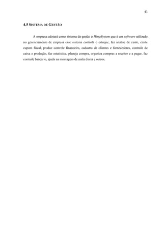 43
4.5 SISTEMA DE GESTÃO
A empresa adotará como sistema de gestão o HimeSystem que é um software utilizado
no gerenciamento de empresa esse sistema controla o estoque, faz análise de custo, emite
cupom fiscal, produz controle financeiro, cadastro de clientes e fornecedores, controle de
caixa e produção, faz estatística, planeja compra, organiza compras a receber e a pagar, faz
controle bancário, ajuda na montagem de mala direta e outros.
 