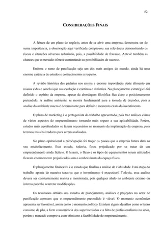 52
CONSIDERAÇÕES FINAIS
A feitura de um plano de negócio, antes de se abrir uma empresa, demonstra ser de
suma importância, a observação aqui verificada comprovou sua relevância demonstrando os
riscos e situações adversas reduzindo, pois, a possibilidade de fracasso. Antevê também as
chances que o mercado oferece aumentando as possibilidades de sucesso.
Embora o ramo de panificação seja um dos mais antigos do mundo, ainda há uma
enorme carência de estudos e conhecimentos a respeito.
A revisão histórica das padarias nos ensina a enorme importância deste alimento em
nossas vidas e conclui que sua evolução é continua e dinâmica. No planejamento estratégico foi
definido o espírito da empresa, apesar da abordagem filosófica fica claro o posicionamento
pretendido. A análise ambiental se mostra fundamental para a tomada de decisões, pois a
analise do ambiente macro é determinante para definir o momento exato do investimento.
O plano de marketing é o protagonista do trabalho apresentado, pois traz análises claras
de vários aspectos do empreendimento tornando mais seguro a sua aplicabilidade. Porém,
estudos mais aprofundados se fazem necessários no momento da implantação da empresa, pois
teremos mais balizadores para serem analisados.
No plano operacional a preocupação foi traçar os passos que a empresa futura dará ao
seu estabelecimento. Este estudo, todavia, ficou prejudicado por se tratar de um
empreendimento ainda fictício. O leiaute, o fluxo e os tipos de equipamentos serem utilizados
ficaram enormemente prejudicados sem o conhecimento do espaço físico.
O planejamento financeiro é o estudo que finaliza a analise de viabilidade. Esta etapa do
trabalho aponta de maneira taxativa que o investimento é executável. Todavia, essa analise
devera ser constantemente revista e monitorada, pois qualquer abalo no ambiente externo ou
interno poderão acarretar modificações.
Os resultados obtidos dos estudos de planejamento, análises e projeções no setor de
panificação apontam que o empreendimento pretendido é viável. O momento econômico
apresenta ser favorável, assim como o momento político. Existem alguns desafios como o baixo
consumo de pão, a forte concorrência dos supermercados e a falta de profissionalismo no setor,
porém o mercado comprova com otimismo a factibilidade do empreendimento.
 