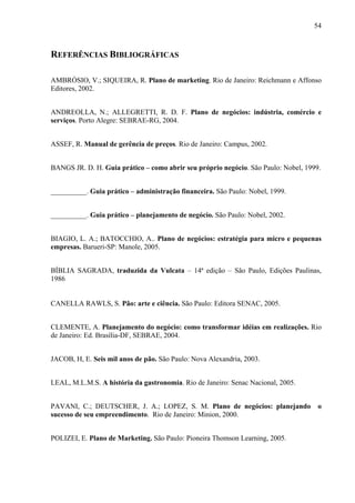 54
REFERÊNCIAS BIBLIOGRÁFICAS
AMBRÓSIO, V.; SIQUEIRA, R. Plano de marketing. Rio de Janeiro: Reichmann e Affonso
Editores, 2002.
ANDREOLLA, N.; ALLEGRETTI, R. D. F. Plano de negócios: indústria, comércio e
serviços. Porto Alegre: SEBRAE-RG, 2004.
ASSEF, R. Manual de gerência de preços. Rio de Janeiro: Campus, 2002.
BANGS JR. D. H. Guia prático – como abrir seu próprio negócio. São Paulo: Nobel, 1999.
__________. Guia prático – administração financeira. São Paulo: Nobel, 1999.
__________. Guia prático – planejamento de negócio. São Paulo: Nobel, 2002.
BIAGIO, L. A.; BATOCCHIO, A.. Plano de negócios: estratégia para micro e pequenas
empresas. Barueri-SP: Manole, 2005.
BÍBLIA SAGRADA, traduzida da Vulcata – 14ª edição – São Paulo, Edições Paulinas,
1986
CANELLA RAWLS, S. Pão: arte e ciência. São Paulo: Editora SENAC, 2005.
CLEMENTE, A. Planejamento do negócio: como transformar idéias em realizações. Rio
de Janeiro: Ed. Brasília-DF, SEBRAE, 2004.
JACOB, H, E. Seis mil anos de pão. São Paulo: Nova Alexandria, 2003.
LEAL, M.L.M.S. A história da gastronomia. Rio de Janeiro: Senac Nacional, 2005.
PAVANI, C.; DEUTSCHER, J. A.; LOPEZ, S. M. Plano de negócios: planejando o
sucesso de seu empreendimento. Rio de Janeiro: Minion, 2000.
POLIZEI, E. Plano de Marketing. São Paulo: Pioneira Thomson Learning, 2005.
 