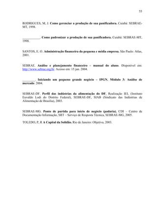 55
RODRIGUES, M, J. Como gerenciar a produção de sua panificadora. Cuiabá: SEBRAE-
MT, 1998.
___________. Como padronizar a produção de sua panificadora. Cuiabá: SEBRAE-MT,
1998.
SANTOS, E. O. Administração financeira da pequena e média empresa. São Paulo: Atlas,
2001.
SEBRAE. Análise e planejamento financeiro – manual do aluno. Disponível em:
http://www.sebrae.org.br. Acesso em: 15 jan. 2004.
________. Iniciando um pequeno grande negócio – IPGN. Módulo 3: Análise de
mercado. 2004.
SEBRAE-DF. Perfil das indústrias da alimentação do DF, Realização IEL (Instituto
Euvaldo Lodi do Distrito Federal), SEBRAE-DF, SIAB (Sindicato das Indústrias de
Alimentação de Brasília), 2003.
SEBRAE-MG. Ponto de partida para início de negócio (padaria), CDI – Centro de
Documentação Informação, SRT – Serviço de Resposta Técnica, SEBRAE-MG, 2005.
TOLEDO, P, R A Capital da Solidão. Rio de Janeiro: Objetiva, 2003.
 