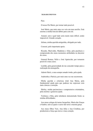 vii
AGRADECIMENTOS
Para
O nosso Pai Maior, por tornar tudo possível.
José Maria, que mais uma vez veio em meu auxílio. Está
enorme a minha lista de débito para com ele.
Amaral, sem o qual tudo seria muito mais difícil, senão
impossível. Grande coração.
Juliana, minha querida amiguinha, obrigado por tudo.
Consoni, pelo importante apoio.
Ricardo, Marivaldo, Madalena e Irlan, pela paciência e
compreensão dos meus momentos atribulados no decorrer
do curso.
General Romeu, Nélio e José Aparecido, por tornarem
possível o meu curso.
Lenildo, pela generosidade de me conceder tempo para a
realização da monografia.
Ademir Berti, o meu sempre amado irmão, pela ajuda.
Andreinha e Patrícia, por mais uma vez me socorrerem.
Minha querida e criteriosa irmã Ana Maria, pela
fundamental ajuda para que pudesse me expressar com
mais clareza e correção.
Shirley, minha pacienciosa e compreensiva orientadora,
pela enorme e generosa ajuda.
Verônica e Rita, pela tolerância demonstrada frente as
minhas dificuldades.
Aos meus colegas de turma Jacqueline, Maria das Graças
e Gudrin, sem os quais o curso não teria a mesma graça.
Aos meus filhos Yuri, Ana Júlia e Ana Cristhina, por
produzirem a força que move o meu coração.
 