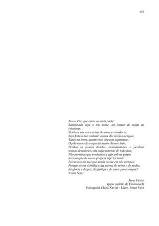 viii
Nosso Pai, que estás em toda parte;
Santificado seja o teu nome, no louvor de todas as
criaturas;
Venha a nós o teu reino de amor e sabedoria;
Seja feita a tua vontade, acima dos nossos desejos;
Tanto na terra, quanto nos círculos espirituais;
O pão nosso do corpo da mente dá-nos hoje;
Perdoa as nossas dívidas, ensinando-nos a perdoar
nossos devedores com esquecimento de todo mal;
Não permitas que venhamos a cair sob os golpes
da tentação de nossa própria inferioridade;
Livrai-nos do mal que ainda reside em nós mesmos;
Porque só em ti brilha a luz eterna do reino e do poder,
da glória e da paz, da justiça e do amor para sempre!
Assim Seja!
Jesus Cristo
(pelo espírito de Emmanuel)
Psicografia Chico Xavier - Livro. Fonte Viva
 