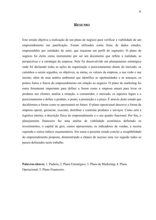 ix
RESUMO
Este estudo objetiva a realização de um plano de negócio para verificar a viabilidade de um
empreendimento em panificação. Foram utilizados como fonte de dados estudos,
empreendidos por entidades do setor, que traçaram um perfil do segmento. O plano de
negócio foi eleito como instrumento por ser um documento que reflete a realidade, as
perspectivas e a estratégia da empresa. Nele foi desenvolvido um planejamento estratégico
onde foi declarado todas as ações da organização o posicionamento diante do mercado, os
caminhos a serem seguidos, os objetivos, as metas, os valores da empresa, a sua visão e sua
missão, além de uma análise ambiental que identifica as oportunidades e as ameaças, os
pontos fortes e fracos do empreendimento em relação ao negócio. O plano de marketing foi
outra ferramenta importante para definir a forma como a empresa atuará para levar os
produtos aos clientes, analisa a situação, o consumidor, o mercado, os aspectos legais e o
posicionamento e define o produto, o ponto, a promoção e o preço. É através deste estudo que
decidiremos a forma como se apresentará no futuro. O plano operacional descreve a forma da
empresa operar, gerenciar, executar, distribuir e controlar produtos e serviços. Como será a
logística interna, a descrição física do empreendimento e o seu quadro funcional. Por fim, o
planejamento financeiro faz uma análise de viabilidade econômica definindo os
investimentos, o capital de giro, custos operacionais, os indicadores de vendas, a receita
esperada e outros índices orçamentários. Em suma o presente estudo conclui a exeqüibilidade
do empreendimento proposto, demonstrando a chance de sucesso uma vez seguido todos os
passos delineados neste trabalho.
Palavras-chaves: 1. Padaria; 2. Plano Estratégico; 3. Plano de Marketing; 4. Plano
Operacional; 5. Plano Financeiro.
 