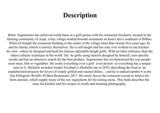 Description
Bittor Arguinzoniz has achieved world fame as a grill genius with his restaurant Etxebarri, located in the
farming community of Axpe, a tiny village nestled beneath mountains an hour's drive southeast of Bilbao.
When he bought the restaurant building in the center of the village more than twenty-five years ago, he
and his family rebuilt it entirely themselves. He is self-taught and has only ever worked in one kitchen -
his own - where he designed and built his famous adjustable-height grills. With no other reference than the
oldest culinary technique in the world fire he grills using utensils designed by himself, uses specific
woods and has an obsessive search for the best product, Arguinzoniz has revolutionized the way people
roast meat, fish or vegetables. He cooks everything over a grill even dessert so everything has a unique
taste to it. Michelin awarded Asador Etxebarri a Michelin star in 2010, describing the food as 'an
unadulterated pleasure for lovers of simply grilled and roasted dishes...' and he is ranked number 6 in the
San Pellegrino World's 50 Best Restaurants 2017. He rarely leaves the restaurant except to tend to his
farm animals, which supply many of the raw ingredients for his tasting menu. This book describes the
man, his kitchen and his recipes in words and stunning photography.
 