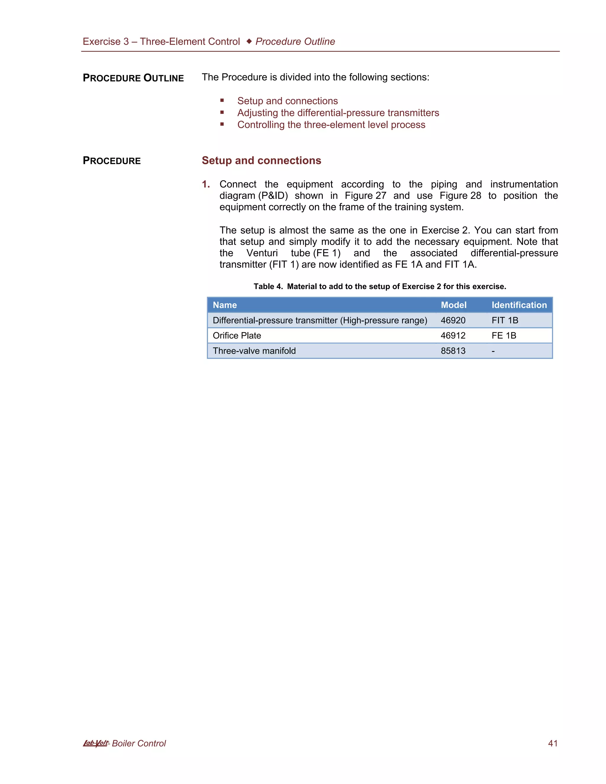 Exercise 3 – Three-Element Control  Procedure Outline
A Boiler Control 41
The Procedure is divided into the following sections:
 Setup and connections
 Adjusting the differential-pressure transmitters
 Controlling the three-element level process
Setup and connections
1. Connect the equipment according to the piping and instrumentation
diagram (P&ID) shown in Figure 27 and use Figure 28 to position the
equipment correctly on the frame of the training system.
The setup is almost the same as the one in Exercise 2. You can start from
that setup and simply modify it to add the necessary equipment. Note that
the Venturi tube (FE 1) and the associated differential-pressure
transmitter (FIT 1) are now identified as FE 1A and FIT 1A.
Table 4. Material to add to the setup of Exercise 2 for this exercise.
Name Model Identification
Differential-pressure transmitter (High-pressure range) 46920 FIT 1B
Orifice Plate 46912 FE 1B
Three-valve manifold 85813 -
PROCEDURE OUTLINE
PROCEDURE
 
