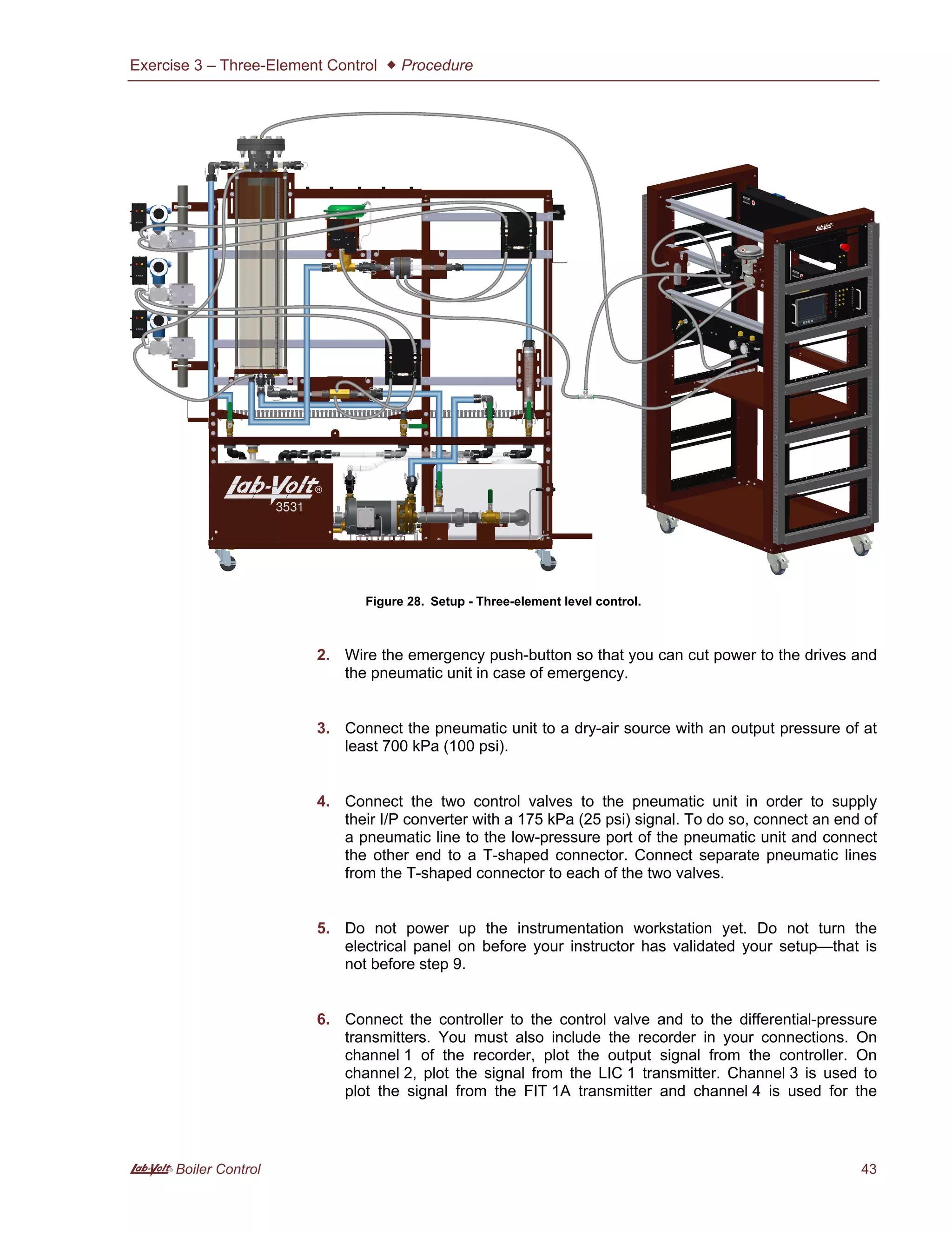 Exercise 3 – Three-Element Control  Procedure
A Boiler Control 43
Figure 28. Setup - Three-element level control.
2. Wire the emergency push-button so that you can cut power to the drives and
the pneumatic unit in case of emergency.
3. Connect the pneumatic unit to a dry-air source with an output pressure of at
least 700 kPa (100 psi).
4. Connect the two control valves to the pneumatic unit in order to supply
their I/P converter with a 175 kPa (25 psi) signal. To do so, connect an end of
a pneumatic line to the low-pressure port of the pneumatic unit and connect
the other end to a T-shaped connector. Connect separate pneumatic lines
from the T-shaped connector to each of the two valves.
5. Do not power up the instrumentation workstation yet. Do not turn the
electrical panel on before your instructor has validated your setup—that is
not before step 9.
6. Connect the controller to the control valve and to the differential-pressure
transmitters. You must also include the recorder in your connections. On
channel 1 of the recorder, plot the output signal from the controller. On
channel 2, plot the signal from the LIC 1 transmitter. Channel 3 is used to
plot the signal from the FIT 1A transmitter and channel 4 is used for the
 