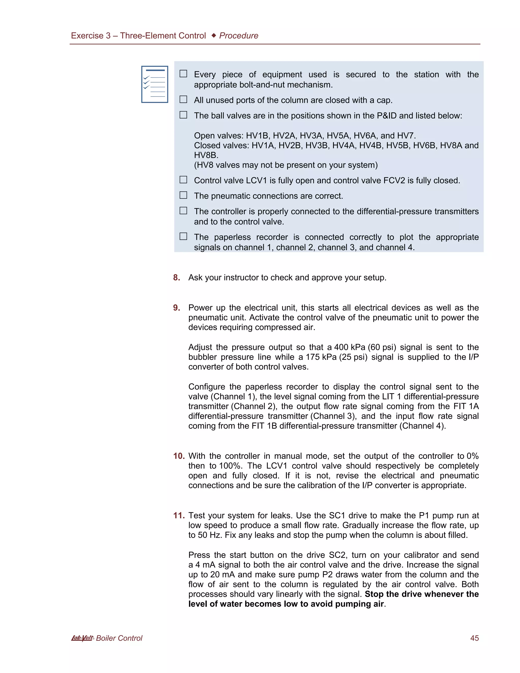 Exercise 3 – Three-Element Control  Procedure
A Boiler Control 45
f
 Every piece of equipment used is secured to the station with the
appropriate bolt-and-nut mechanism.
 All unused ports of the column are closed with a cap.
 The ball valves are in the positions shown in the P&ID and listed below:
Open valves: HV1B, HV2A, HV3A, HV5A, HV6A, and HV7.
Closed valves: HV1A, HV2B, HV3B, HV4A, HV4B, HV5B, HV6B, HV8A and
HV8B.
(HV8 valves may not be present on your system)
 Control valve LCV1 is fully open and control valve FCV2 is fully closed.
 The pneumatic connections are correct.
 The controller is properly connected to the differential-pressure transmitters
and to the control valve.
 The paperless recorder is connected correctly to plot the appropriate
signals on channel 1, channel 2, channel 3, and channel 4.
8. Ask your instructor to check and approve your setup.
9. Power up the electrical unit, this starts all electrical devices as well as the
pneumatic unit. Activate the control valve of the pneumatic unit to power the
devices requiring compressed air.
Adjust the pressure output so that a 400 kPa (60 psi) signal is sent to the
bubbler pressure line while a 175 kPa (25 psi) signal is supplied to the I/P
converter of both control valves.
Configure the paperless recorder to display the control signal sent to the
valve (Channel 1), the level signal coming from the LIT 1 differential-pressure
transmitter (Channel 2), the output flow rate signal coming from the FIT 1A
differential-pressure transmitter (Channel 3), and the input flow rate signal
coming from the FIT 1B differential-pressure transmitter (Channel 4).
10. With the controller in manual mode, set the output of the controller to 0%
then to 100%. The LCV1 control valve should respectively be completely
open and fully closed. If it is not, revise the electrical and pneumatic
connections and be sure the calibration of the I/P converter is appropriate.
11. Test your system for leaks. Use the SC1 drive to make the P1 pump run at
low speed to produce a small flow rate. Gradually increase the flow rate, up
to 50 Hz. Fix any leaks and stop the pump when the column is about filled.
Press the start button on the drive SC2, turn on your calibrator and send
a 4 mA signal to both the air control valve and the drive. Increase the signal
up to 20 mA and make sure pump P2 draws water from the column and the
flow of air sent to the column is regulated by the air control valve. Both
processes should vary linearly with the signal. Stop the drive whenever the
level of water becomes low to avoid pumping air.
 