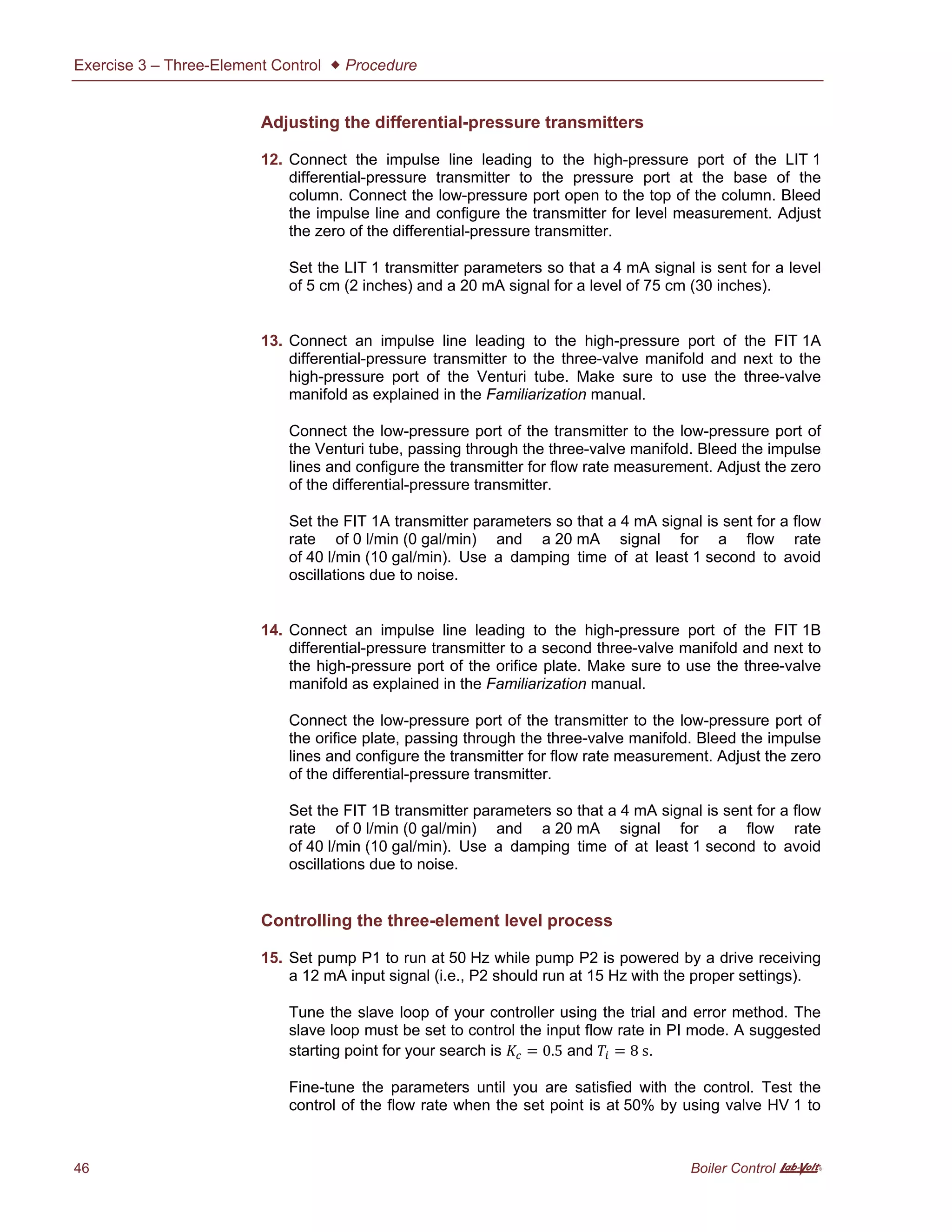 Exercise 3 – Three-Element Control  Procedure
46 Boiler Control A
Adjusting the differential-pressure transmitters
12. Connect the impulse line leading to the high-pressure port of the LIT 1
differential-pressure transmitter to the pressure port at the base of the
column. Connect the low-pressure port open to the top of the column. Bleed
the impulse line and configure the transmitter for level measurement. Adjust
the zero of the differential-pressure transmitter.
Set the LIT 1 transmitter parameters so that a 4 mA signal is sent for a level
of 5 cm (2 inches) and a 20 mA signal for a level of 75 cm (30 inches).
13. Connect an impulse line leading to the high-pressure port of the FIT 1A
differential-pressure transmitter to the three-valve manifold and next to the
high-pressure port of the Venturi tube. Make sure to use the three-valve
manifold as explained in the Familiarization manual.
Connect the low-pressure port of the transmitter to the low-pressure port of
the Venturi tube, passing through the three-valve manifold. Bleed the impulse
lines and configure the transmitter for flow rate measurement. Adjust the zero
of the differential-pressure transmitter.
Set the FIT 1A transmitter parameters so that a 4 mA signal is sent for a flow
rate of 0 l/min (0 gal/min) and a 20 mA signal for a flow rate
of 40 l/min (10 gal/min). Use a damping time of at least 1 second to avoid
oscillations due to noise.
14. Connect an impulse line leading to the high-pressure port of the FIT 1B
differential-pressure transmitter to a second three-valve manifold and next to
the high-pressure port of the orifice plate. Make sure to use the three-valve
manifold as explained in the Familiarization manual.
Connect the low-pressure port of the transmitter to the low-pressure port of
the orifice plate, passing through the three-valve manifold. Bleed the impulse
lines and configure the transmitter for flow rate measurement. Adjust the zero
of the differential-pressure transmitter.
Set the FIT 1B transmitter parameters so that a 4 mA signal is sent for a flow
rate of 0 l/min (0 gal/min) and a 20 mA signal for a flow rate
of 40 l/min (10 gal/min). Use a damping time of at least 1 second to avoid
oscillations due to noise.
Controlling the three-element level process
15. Set pump P1 to run at 50 Hz while pump P2 is powered by a drive receiving
a 12 mA input signal (i.e., P2 should run at 15 Hz with the proper settings).
Tune the slave loop of your controller using the trial and error method. The
slave loop must be set to control the input flow rate in PI mode. A suggested
starting point for your search is = 0.5 and = 8 s.
Fine-tune the parameters until you are satisfied with the control. Test the
control of the flow rate when the set point is at 50% by using valve HV 1 to
 