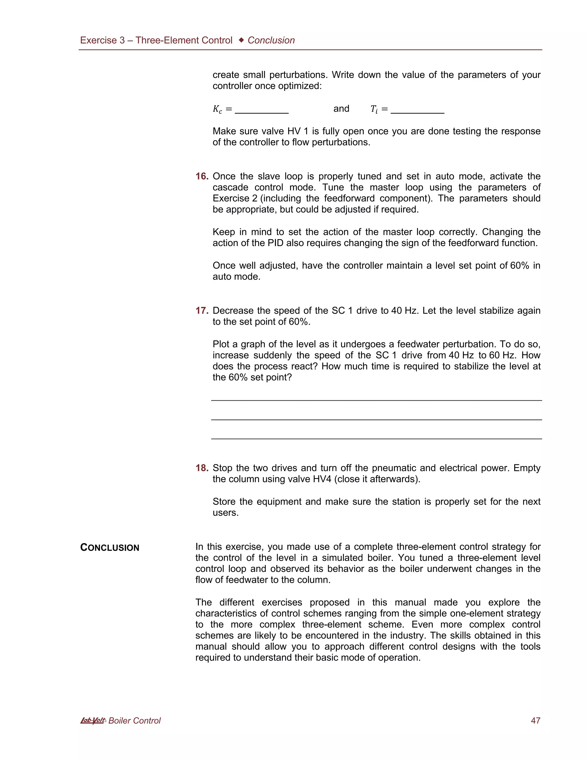 Exercise 3 – Three-Element Control  Conclusion
A Boiler Control 47
create small perturbations. Write down the value of the parameters of your
controller once optimized:
= __________ and = __________
Make sure valve HV 1 is fully open once you are done testing the response
of the controller to flow perturbations.
16. Once the slave loop is properly tuned and set in auto mode, activate the
cascade control mode. Tune the master loop using the parameters of
Exercise 2 (including the feedforward component). The parameters should
be appropriate, but could be adjusted if required.
Keep in mind to set the action of the master loop correctly. Changing the
action of the PID also requires changing the sign of the feedforward function.
Once well adjusted, have the controller maintain a level set point of 60% in
auto mode.
17. Decrease the speed of the SC 1 drive to 40 Hz. Let the level stabilize again
to the set point of 60%.
Plot a graph of the level as it undergoes a feedwater perturbation. To do so,
increase suddenly the speed of the SC 1 drive from 40 Hz to 60 Hz. How
does the process react? How much time is required to stabilize the level at
the 60% set point?
18. Stop the two drives and turn off the pneumatic and electrical power. Empty
the column using valve HV4 (close it afterwards).
Store the equipment and make sure the station is properly set for the next
users.
In this exercise, you made use of a complete three-element control strategy for
the control of the level in a simulated boiler. You tuned a three-element level
control loop and observed its behavior as the boiler underwent changes in the
flow of feedwater to the column.
The different exercises proposed in this manual made you explore the
characteristics of control schemes ranging from the simple one-element strategy
to the more complex three-element scheme. Even more complex control
schemes are likely to be encountered in the industry. The skills obtained in this
manual should allow you to approach different control designs with the tools
required to understand their basic mode of operation.
CONCLUSION
 